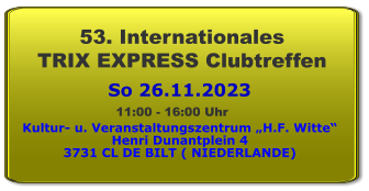 So 26.11.2023 53. Internationales  TRIX EXPRESS Clubtreffen Kultur- u. Veranstaltungszentrum „H.F. Witte“ Henri Dunantplein 4 3731 CL DE BILT ( NIEDERLANDE) 11:00 - 16:00 Uhr
