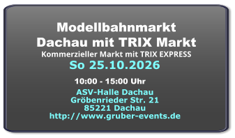 So 25.10.2026 Modellbahnmarkt  Dachau mit TRIX Markt Kommerzieller Markt mit TRIX EXPRESS  ASV-Halle Dachau Gröbenrieder Str. 21 85221 Dachau http://www.gruber-events.de 10:00 - 15:00 Uhr